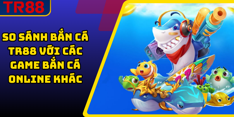 So Sánh Bắn Cá TR88 Với Các Game Bắn Cá Online Khác